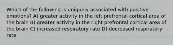 Which of the following is uniquely associated with positive emotions? A) greater activity in the left prefrontal cortical area of the brain B) greater activity in the right prefrontal cortical area of the brain C) increased respiratory rate D) decreased respiratory rate