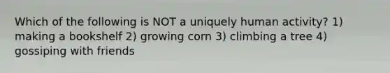 Which of the following is NOT a uniquely human activity? 1) making a bookshelf 2) growing corn 3) climbing a tree 4) gossiping with friends