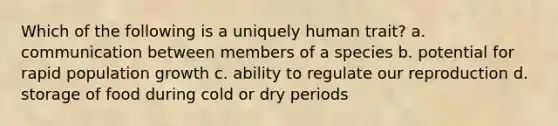 Which of the following is a uniquely human trait? a. communication between members of a species b. potential for rapid population growth c. ability to regulate our reproduction d. storage of food during cold or dry periods