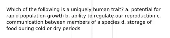 Which of the following is a uniquely human trait? a. potential for rapid population growth b. ability to regulate our reproduction c. communication between members of a species d. storage of food during cold or dry periods