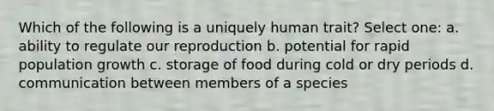 Which of the following is a uniquely human trait? Select one: a. ability to regulate our reproduction b. potential for rapid population growth c. storage of food during cold or dry periods d. communication between members of a species