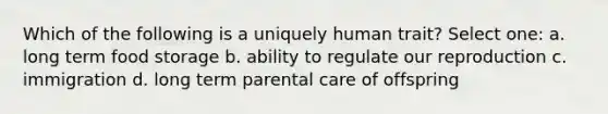 Which of the following is a uniquely human trait? Select one: a. long term food storage b. ability to regulate our reproduction c. immigration d. long term parental care of offspring