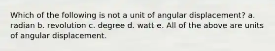 Which of the following is not a unit of angular displacement? a. radian b. revolution c. degree d. watt e. All of the above are units of angular displacement.