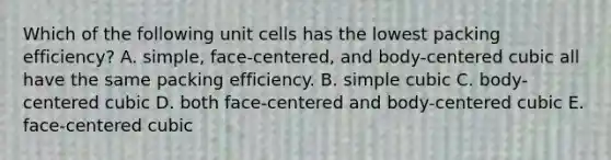 Which of the following unit cells has the lowest packing efficiency? A. simple, face-centered, and body-centered cubic all have the same packing efficiency. B. simple cubic C. body-centered cubic D. both face-centered and body-centered cubic E. face-centered cubic