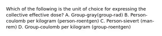 Which of the following is the unit of choice for expressing the collective effective dose? A. Group-gray(group-rad) B. Person-coulomb per kilogram (person-roentgen) C. Person-sievert (man-rem) D. Group-coulomb per kilogram (group-roentgen)