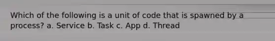 Which of the following is a unit of code that is spawned by a process? a. Service b. Task c. App d. Thread