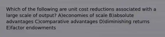 Which of the following are unit cost reductions associated with a large scale of output? A)economies of scale B)absolute advantages C)comparative advantages D)diminishing returns E)factor endowments