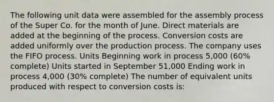 The following unit data were assembled for the assembly process of the Super Co. for the month of June. Direct materials are added at the beginning of the process. Conversion costs are added uniformly over the production process. The company uses the FIFO process. Units Beginning work in process 5,000 (60% complete) Units started in September 51,000 Ending work in process 4,000 (30% complete) The number of equivalent units produced with respect to conversion costs is: