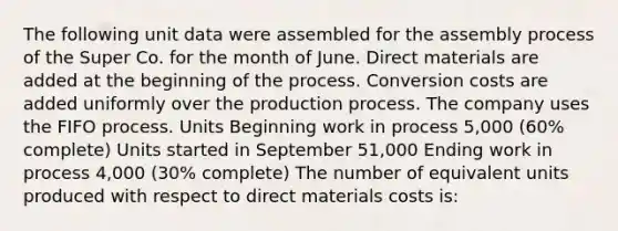 The following unit data were assembled for the assembly process of the Super Co. for the month of June. Direct materials are added at the beginning of the process. Conversion costs are added uniformly over the production process. The company uses the FIFO process. Units Beginning work in process 5,000 (60% complete) Units started in September 51,000 Ending work in process 4,000 (30% complete) The number of equivalent units produced with respect to direct materials costs is: