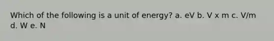 Which of the following is a unit of energy? a. eV b. V x m c. V/m d. W e. N