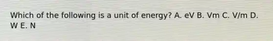 Which of the following is a unit of energy? A. eV B. Vm C. V/m D. W E. N