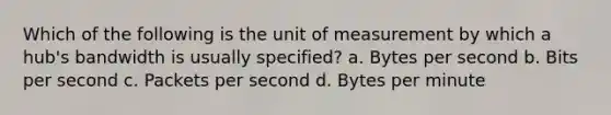 Which of the following is the unit of measurement by which a hub's bandwidth is usually specified? a. Bytes per second b. Bits per second c. Packets per second d. Bytes per minute