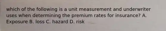 which of the following is a unit measurement and underwriter uses when determining the premium rates for insurance? A. Exposure B. loss C. hazard D. risk