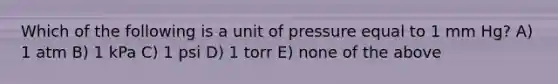 Which of the following is a unit of pressure equal to 1 mm Hg? A) 1 atm B) 1 kPa C) 1 psi D) 1 torr E) none of the above