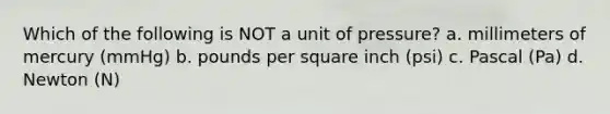 Which of the following is NOT a unit of pressure? a. millimeters of mercury (mmHg) b. pounds per square inch (psi) c. Pascal (Pa) d. Newton (N)