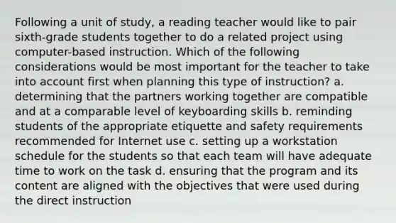 Following a unit of study, a reading teacher would like to pair sixth-grade students together to do a related project using computer-based instruction. Which of the following considerations would be most important for the teacher to take into account first when planning this type of instruction? a. determining that the partners working together are compatible and at a comparable level of keyboarding skills b. reminding students of the appropriate etiquette and safety requirements recommended for Internet use c. setting up a workstation schedule for the students so that each team will have adequate time to work on the task d. ensuring that the program and its content are aligned with the objectives that were used during the direct instruction