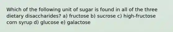 Which of the following unit of sugar is found in all of the three dietary disaccharides? a) fructose b) sucrose c) high-fructose corn syrup d) glucose e) galactose