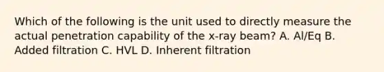 Which of the following is the unit used to directly measure the actual penetration capability of the x-ray beam? A. Al/Eq B. Added filtration C. HVL D. Inherent filtration