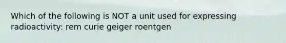 Which of the following is NOT a unit used for expressing radioactivity: rem curie geiger roentgen