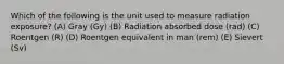 Which of the following is the unit used to measure radiation exposure? (A) Gray (Gy) (B) Radiation absorbed dose (rad) (C) Roentgen (R) (D) Roentgen equivalent in man (rem) (E) Sievert (Sv)