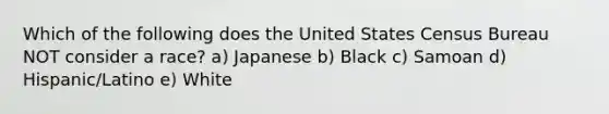 Which of the following does the United States Census Bureau NOT consider a race? a) Japanese b) Black c) Samoan d) Hispanic/Latino e) White