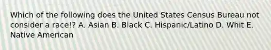 Which of the following does the United States Census Bureau not consider a race!? A. Asian B. Black C. Hispanic/Latino D. Whit E. Native American