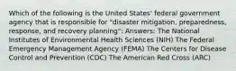 Which of the following is the United States' federal government agency that is responsible for "disaster mitigation, preparedness, response, and recovery planning": Answers: The National Institutes of Environmental Health Sciences (NIH) The Federal Emergency Management Agency (FEMA) The Centers for Disease Control and Prevention (CDC) The American Red Cross (ARC)