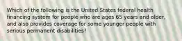 Which of the following is the United States federal health financing system for people who are ages 65 years and older, and also provides coverage for some younger people with serious permanent disabilities?