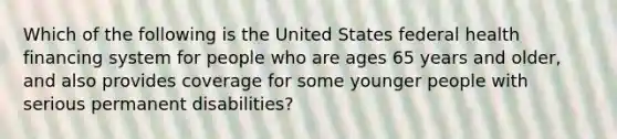 Which of the following is the United States federal health financing system for people who are ages 65 years and older, and also provides coverage for some younger people with serious permanent disabilities?