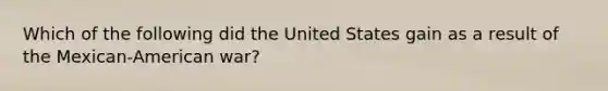 Which of the following did the United States gain as a result of the Mexican-American war?