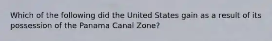 Which of the following did the United States gain as a result of its possession of the Panama Canal Zone?