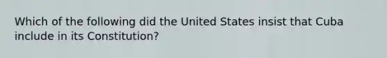 Which of the following did the United States insist that Cuba include in its Constitution?