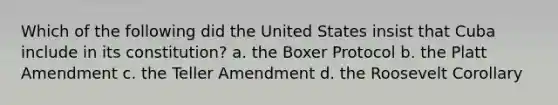 Which of the following did the United States insist that Cuba include in its constitution? a. the Boxer Protocol b. the Platt Amendment c. the Teller Amendment d. the Roosevelt Corollary