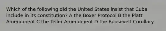 Which of the following did the United States insist that Cuba include in its constitution? A the Boxer Protocol B the Platt Amendment C the Teller Amendment D the Roosevelt Corollary