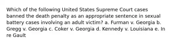 Which of the following United States Supreme Court cases banned the death penalty as an appropriate sentence in sexual battery cases involving an adult victim? a. Furman v. Georgia b. Gregg v. Georgia c. Coker v. Georgia d. Kennedy v. Louisiana e. In re Gault