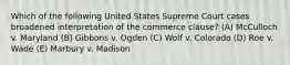 Which of the following United States Supreme Court cases broadened interpretation of the commerce clause? (A) McCulloch v. Maryland (B) Gibbons v. Ogden (C) Wolf v. Colorado (D) Roe v. Wade (E) Marbury v. Madison