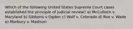 Which of the following United States Supreme Court cases established the principle of judicial review? a) McCulloch v. Maryland b) Gibbons v Ogden c) Wolf v. Colorado d) Roe v. Wade e) Marbury v. Madison