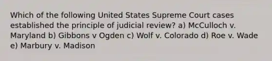 Which of the following United States Supreme Court cases established the principle of judicial review? a) McCulloch v. Maryland b) Gibbons v Ogden c) Wolf v. Colorado d) Roe v. Wade e) Marbury v. Madison