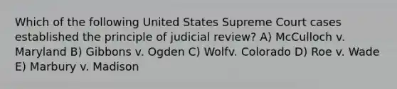 Which of the following United States Supreme Court cases established the principle of judicial review? A) McCulloch v. Maryland B) Gibbons v. Ogden C) Wolfv. Colorado D) Roe v. Wade E) Marbury v. Madison