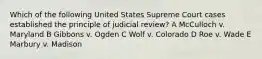 Which of the following United States Supreme Court cases established the principle of judicial review? A McCulloch v. Maryland B Gibbons v. Ogden C Wolf v. Colorado D Roe v. Wade E Marbury v. Madison