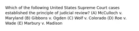 Which of the following United States Supreme Court cases established the principle of judicial review? (A) McCulloch v. Maryland (B) Gibbons v. Ogden (C) Wolf v. Colorado (D) Roe v. Wade (E) Marbury v. Madison