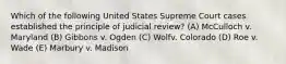 Which of the following United States Supreme Court cases established the principle of judicial review? (A) McCulloch v. Maryland (B) Gibbons v. Ogden (C) Wolfv. Colorado (D) Roe v. Wade (E) Marbury v. Madison