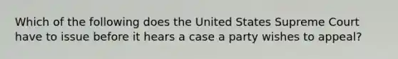 Which of the following does the United States Supreme Court have to issue before it hears a case a party wishes to appeal?