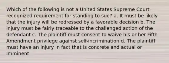 Which of the following is not a United States Supreme Court-recognized requirement for standing to sue? a. It must be likely that the injury will be redressed by a favorable decision b. The injury must be fairly traceable to the challenged action of the defendant c. The plaintiff must consent to waive his or her Fifth Amendment privilege against self-incrimination d. The plaintiff must have an injury in fact that is concrete and actual or imminent