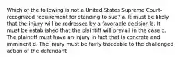 Which of the following is not a United States Supreme Court-recognized requirement for standing to sue? a. It must be likely that the injury will be redressed by a favorable decision b. It must be established that the plaintiff will prevail in the case c. The plaintiff must have an injury in fact that is concrete and imminent d. The injury must be fairly traceable to the challenged action of the defendant