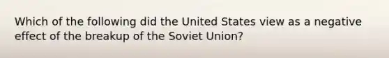 Which of the following did the United States view as a negative effect of the breakup of the Soviet Union?