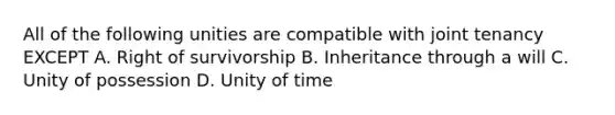 All of the following unities are compatible with joint tenancy EXCEPT A. Right of survivorship B. Inheritance through a will C. Unity of possession D. Unity of time