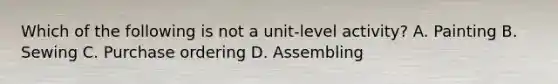 Which of the following is not a unit-level activity? A. Painting B. Sewing C. Purchase ordering D. Assembling