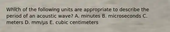 Which of the following units are appropriate to describe the period of an acoustic wave? A. minutes B. microseconds C. meters D. mm/µs E. cubic centimeters