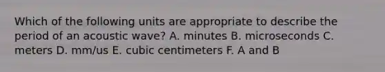 Which of the following units are appropriate to describe the period of an acoustic wave? A. minutes B. microseconds C. meters D. mm/us E. cubic centimeters F. A and B